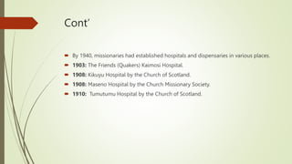 Cont’
 By 1940, missionaries had established hospitals and dispensaries in various places.
 1903: The Friends (Quakers) Kaimosi Hospital.
 1908: Kikuyu Hospital by the Church of Scotland.
 1908: Maseno Hospital by the Church Missionary Society.
 1910: Tumutumu Hospital by the Church of Scotland.
 