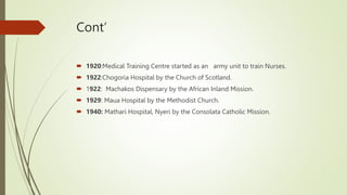 Cont’
 1920:Medical Training Centre started as an army unit to train Nurses.
 1922:Chogoria Hospital by the Church of Scotland.
 1922: Machakos Dispensary by the African Inland Mission.
 1929: Maua Hospital by the Methodist Church.
 1940: Mathari Hospital, Nyeri by the Consolata Catholic Mission.
 