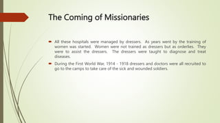 The Coming of Missionaries
 All these hospitals were managed by dressers. As years went by the training of
women was started. Women were not trained as dressers but as orderlies. They
were to assist the dressers. The dressers were taught to diagnose and treat
diseases.
 During the First World War, 1914 - 1918 dressers and doctors were all recruited to
go to the camps to take care of the sick and wounded soldiers.
 