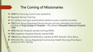 The Coming of Missionaries
 1949:The Nursing Council was started to:
 Regulate Nurses Training.
 Set syllabus and give examinations before nurses could be enrolled.
 1952:First Kenya Registered Nurse Kenyan girl was admitted into formal
training at King George VI Hospital – the present Kenyatta National Hospital.
1956
 1956:Nairobi Hospital started training KRNS.
 1961:Agakhan Hospital Nairobi started KRN
 1965:Kenya Registered Midwifery started at MTC Nairobi. (Post Basic)
 1972:KRCHN – Kenya Registered Community Health Nursing (Post Basic)
started at MTC Nairobi

 
