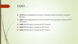 CONT….
 1979:Kenya Registered Psychiatric Nursing started at Mathari Hospital
Nairobi.
 1987:Kenya Registered Community Health Nursing (Basic) started at MTC
Mombasa.
 1988:KRCHN (Basic) started at MTC Nairobi.
 1994:KRCHN (Basic) started at MTC Embu.
 1995:KRCHN (Basic) started at MTC Nakuru.
 