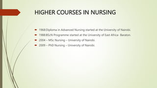 HIGHER COURSES IN NURSING
 1968:Diploma in Advanced Nursing started at the University of Nairobi.
 1988:BScN Programme started at the University of East Africa- Baraton.
 2004 – MSc Nursing – University of Nairobi.
 2009 – PhD Nursing – University of Nairobi.
 
