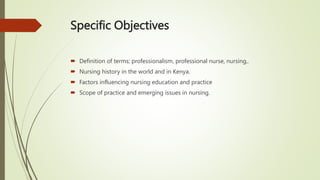Specific Objectives
 Definition of terms; professionalism, professional nurse, nursing,.
 Nursing history in the world and in Kenya.
 Factors influencing nursing education and practice
 Scope of practice and emerging issues in nursing.
 