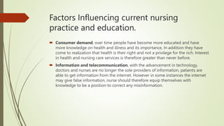 Factors Influencing current nursing
practice and education.
 Consumer demand, over time people have become more educated and have
more knowledge on health and illness and its importance, In addition they have
come to realization that health is their right and not a privilege for the rich. Interest
in health and nursing care services is therefore greater than never before.
 Information and telecommunication, with the advancement in technology,
doctors and nurses are no longer the sole providers of information, patients are
able to get information from the internet. However in some instances the internet
may give false information, nurse should therefore equip themselves with
knowledge to be a position to correct any misinformation.
 