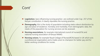 Cont’
 Legislation, laws influencing nursing practice are outlined under Cap 257 of the
Kenyan constitution, it clearly stipulates the nursing practice.
 Demography, this is the study of population including statics about distribution by
age and place of residence, mortality and morbidity. From demographic data, the
needs of the population for nursing services can be assessed.
 Nursing associations, for example international council of nurses(ICN) and
national nursing association of Kenya( NNAK)
 Nursing unions, for example Royal Collage of Nurses(RCN) based in UK which acts
a professional organization and a trade union to champion for better pay and for
better working conditions for nurses.
 
