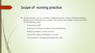 Scope of nursing practice
 Nurses provide care to a number of different parties namely; individual patients,
families and communities as a whole. This nursing care usually involves a number
of the following areas;
Promoting health
prevention of illness, accidents and complications
Restoring health/ curative services
Care of the dying, rehabilitative services
Be involved in management/leadership roles
 