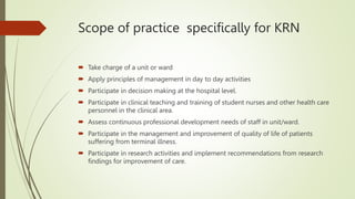 Scope of practice specifically for KRN
 Take charge of a unit or ward
 Apply principles of management in day to day activities
 Participate in decision making at the hospital level.
 Participate in clinical teaching and training of student nurses and other health care
personnel in the clinical area.
 Assess continuous professional development needs of staff in unit/ward.
 Participate in the management and improvement of quality of life of patients
suffering from terminal illness.
 Participate in research activities and implement recommendations from research
findings for improvement of care.
 