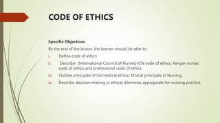 CODE OF ETHICS
Specific Objectives
By the end of the lesson, the learner should be able to;
i. Define code of ethics
ii. Describe (International Council of Nurses) ICN code of ethics, Kenyan nurses
code of ethics and professional code of ethics.
iii. Outline principles of biomedical ethics/ Ethical principles in Nursing.
iv. Describe decision making in ethical dilemmas appropriate for nursing practice.
 