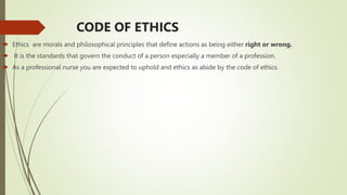 CODE OF ETHICS
 Ethics are morals and philosophical principles that define actions as being either right or wrong.
 It is the standards that govern the conduct of a person especially a member of a profession.
 As a professional nurse you are expected to uphold and ethics as abide by the code of ethics.
 