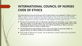 INTERNATIONAL COUNCIL OF NURSES
CODE OF ETHICS
The International Council of Nurses (ICN) Code of Ethics was adopted in Mexico City in
1973. It states that the fundamental responsibility of the nurse is to promote health,
prevent illness, restore health and alleviate suffering. Moreover, the need for nursing is
universal. Inherent in nursing is respect for life, dignity and the rights of man.
 Nurses are to provide care to individuals regardless of nationality, race, creed, color,
age, sex, politics or social status. As a nurse you will be providing health care to the
individual, family and the community. You will be operating in teams, such as a
nursing team which is within a health team.
 The fundamental responsibility of the nurse is fourfold; to promote health, to
prevent illness, to restore health and to alleviate suffering.
 ICN code of ethics for nurses has 4 elements, these outline the standards
of ethical conduct.
 