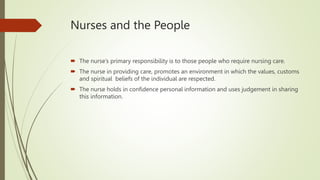 Nurses and the People
 The nurse’s primary responsibility is to those people who require nursing care.
 The nurse in providing care, promotes an environment in which the values, customs
and spiritual beliefs of the individual are respected.
 The nurse holds in confidence personal information and uses judgement in sharing
this information.
 