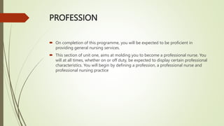 PROFESSION
 On completion of this programme, you will be expected to be proficient in
providing general nursing services.
 This section of unit one, aims at molding you to become a professional nurse. You
will at all times, whether on or off duty, be expected to display certain professional
characteristics. You will begin by defining a profession, a professional nurse and
professional nursing practice
 