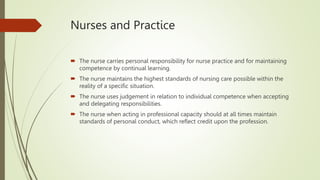 Nurses and Practice
 The nurse carries personal responsibility for nurse practice and for maintaining
competence by continual learning.
 The nurse maintains the highest standards of nursing care possible within the
reality of a specific situation.
 The nurse uses judgement in relation to individual competence when accepting
and delegating responsibilities.
 The nurse when acting in professional capacity should at all times maintain
standards of personal conduct, which reflect credit upon the profession.
 