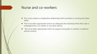 Nurse and co-workers
 The nurse sustains a cooperative relationship with coworkers in nursing and other
fields.
 The nurse takes appropriate actions to safeguard the individual when their care is
endangered by a co-worker or any other person.
 The nurse takes appropriate action to support and guide co-workers to advance
ethical conduct.
 