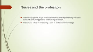 Nurses and the profession
 The nurse plays the major role in determining and implementing desirable
standards of nursing practice and nursing education.
 The nurse is active in developing a core of professional knowledge.
 
