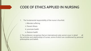 CODE OF ETHICS APPLIED IN NURSING
1. The fundamental responsibility of the nurse is fourfold;
i. Alleviate suffering
ii. Prevent illness
iii. promote health
iv. Restore health
2. The profession recognizes that an international code cannot cover in detail all
the activities and relationships of nurses, some of which are conditioned by personal
philosophies and beliefs.
 