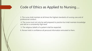 Code of Ethics as Applied to Nursing….
3. The nurse shall maintain at all times the highest standards of nursing care and of
professional conduct.
4. The nurse must not only be well prepared to practice but shall maintain knowledge
and skill at a consistently high level.
5. The religious beliefs of a patient shall be respected.
6. Nurses hold in confidence all personal information entrusted to them.
 