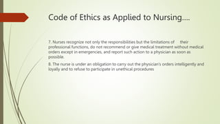 Code of Ethics as Applied to Nursing….
7. Nurses recognize not only the responsibilities but the limitations of their
professional functions, do not recommend or give medical treatment without medical
orders except in emergencies, and report such action to a physician as soon as
possible.
8. The nurse is under an obligation to carry out the physician’s orders intelligently and
loyally and to refuse to participate in unethical procedures
 