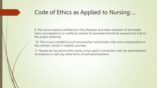 Code of Ethics as Applied to Nursing….
9. The nurse sustains confidence in the physician and other members of the health
team; incompetence or unethical conduct of associates should be exposed but only to
the proper authority.
10. The nurse is entitled to just remuneration and accepts only such compensation as
the contract, actual or implied, provides.
11. Nurses do not permit their names to be used in connection with the advertisement
of products or with any other forms of self-advertisement.
 