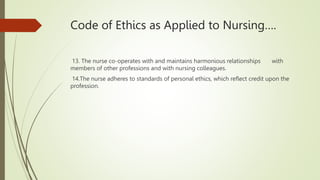 Code of Ethics as Applied to Nursing….
13. The nurse co-operates with and maintains harmonious relationships with
members of other professions and with nursing colleagues.
14.The nurse adheres to standards of personal ethics, which reflect credit upon the
profession.
 