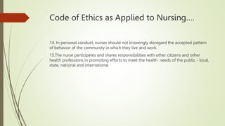 Code of Ethics as Applied to Nursing….
14. In personal conduct, nurses should not knowingly disregard the accepted pattern
of behavior of the community in which they live and work.
15.The nurse participates and shares responsibilities with other citizens and other
health professions in promoting efforts to meet the health needs of the public - local,
state, national and international
 