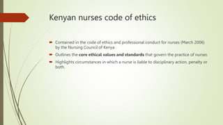 Kenyan nurses code of ethics
 Contained in the code of ethics and professional conduct for nurses (March 2006)
by the Nursing Council of Kenya .
 Outlines the core ethical values and standards that govern the practice of nurses
 Highlights circumstances in which a nurse is liable to disciplinary action, penalty or
both.
 