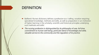DEFINITION
 Bailliere's Nurses dictionary defines a profession as a 'calling, vocation requiring
specialized knowledge, methods and skills, as well as preparation in an institution
of higher learning in the scholarly, scientific and historical principles underlying
such methods and skills'.
 The nursing profession is distinguished by its philosophy of care, full time
commitment to human well being, particular blend of knowledge and skills,
valuable service to the community and the regulation of its practice.
 