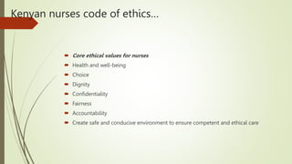 Kenyan nurses code of ethics…
 Core ethical values for nurses
 Health and well-being
 Choice
 Dignity
 Confidentiality
 Fairness
 Accountability
 Create safe and conducive environment to ensure competent and ethical care
 