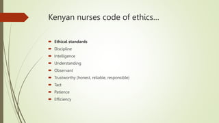 Kenyan nurses code of ethics…
 Ethical standards
 Discipline
 Intelligence
 Understanding
 Observant
 Trustworthy (honest, reliable, responsible)
 Tact
 Patience
 Efficiency
 