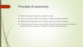 Principle of autonomy
 Refers to a persons freedom and right to choice
 Client is in-charge of their own destiny in matters of health and illness
 Right to take independent actions based upon own values and desires
 This principle can however be overridden if patient’s decision presents a threat to
general public for example a TB patient refusing to take medication.
 