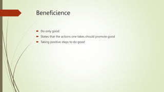 Beneficience
 Do only good
 States that the actions one takes should promote good
 Taking positive steps to do good
 