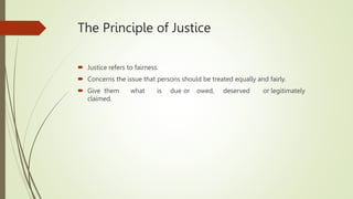 The Principle of Justice
 Justice refers to fairness.
 Concerns the issue that persons should be treated equally and fairly.
 Give them what is due or owed, deserved or legitimately
claimed.
 
