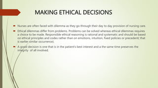 MAKING ETHICAL DECISIONS
 Nurses are often faced with dilemma as they go through their day to day provision of nursing care.
 Ethical dilemmas differ from problems. Problems can be solved whereas ethical dilemmas requires
a choice to be made. Responsible ethical reasoning is rational and systematic and should be based
on ethical principles and codes rather than on emotions, intuition, fixed policies or precedent( that
is earlier similar occurrence).
 A good decision is one that is in the patient’s best interest and a the same time preserves the
integrity of all involved.
 