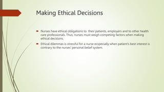 Making Ethical Decisions
 Nurses have ethical obligations to their patients, employers and to other health
care professionals. Thus, nurses must weigh competing factors when making
ethical decisions.
 Ethical dilemmas is stressful for a nurse ecspecially when patient’s best interest is
contrary to the nurses’ personal belief system.
 