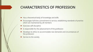 CHARACTERISTICS OF PROFESSION
 Has a theoretical body of knowledge and skills
 Encourages full time commitment to service, establishing standards of practice
which are maintained by all members
 Exercises self-discipline
 Is responsible for the advancement of the profession
 Develops its ethics to accommodate new demands and circumstances of
the profession
 Service to the society
 