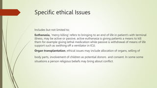 Specific ethical Issues
Includes but not limited to;
Euthanasia, ‘mercy killing’ refers to bringing to an end of life in patient’s with terminal
illness, may be active or passive, active euthanasia is giving patients a means to kill
them for example giving lethal medication while passive is withdrawal of means of life
support such as swithing off a ventilator in ICU.
Organ transplantation, ethical issues may include allocation of organs, selling of
body parts, involvement of children as potential donors and consent. In some some
situations a person religious beliefs may bring about conflict.
 