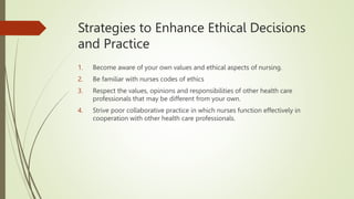 Strategies to Enhance Ethical Decisions
and Practice
1. Become aware of your own values and ethical aspects of nursing.
2. Be familiar with nurses codes of ethics
3. Respect the values, opinions and responsibilities of other health care
professionals that may be different from your own.
4. Strive poor collaborative practice in which nurses function effectively in
cooperation with other health care professionals.
 