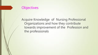 Objectives
Acquire Knowledge of Nursing Professional
Organizations and how they contribute
towards improvement of the Profession and
the professionals
 