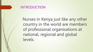 INTRODUCTION
Nurses in Kenya just like any other
country in the world are members
of professional organisations at
national, regional and global
levels.
 