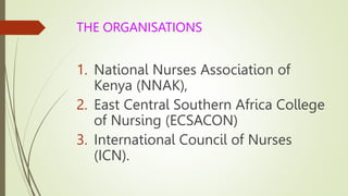 THE ORGANISATIONS
1. National Nurses Association of
Kenya (NNAK),
2. East Central Southern Africa College
of Nursing (ECSACON)
3. International Council of Nurses
(ICN).
 