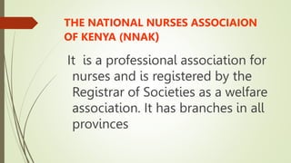 THE NATIONAL NURSES ASSOCIAION
OF KENYA (NNAK)
It is a professional association for
nurses and is registered by the
Registrar of Societies as a welfare
association. It has branches in all
provinces
 