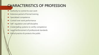 CHARACTERISTICS OF PROFESSION
 Authority to control its own work
 Extensive period of formal training
 Specialised competence
 Control over work performance
 Self- regulation and self discipline
 Credentialing systems to certify competence
 Legal reinforcement of professional standards
 Ethical practice & protects the public
 