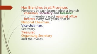 Has Branches in all Provinces
Members in each branch elect a branch
chairman, secretary and treasurer.
*In turn members elect national office
bearers every two years, that is:
National Chairman,
Vice chairman,
Secretary,
Treasurer,
Organising Secretary
and their vices.
 