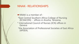 NNAK- RELATIONSHIPS
NNAK is a member of :
*East Central Southern Africa College of Nursing
(ECSACON) - offices in Arusha, Tanzania,
* International Council of Nurses (ICN) offices in
Geneva
*the Association of Professional Societies of East Africa
(APSEA).
 
