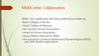 NNAK other Collaborators
NNAK also collaborates with other professional bodies eg.
▪Royal Colleges of Nurses,
▪ Royal College of Midwives,
▪ the Canadian Nurses Association,
▪ American Nurses Association,
▪ Kenya Medical Association (KMA)
▪ the association of Kenya Obstetricians/Gynaecologists (KOGS)
and other health organisations.
 