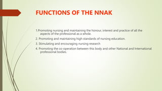 FUNCTIONS OF THE NNAK
1.Promoting nursing and maintaining the honour, interest and practice of all the
aspects of the professional as a whole.
2. Promoting and maintaining high standards of nursing education.
3. Stimulating and encouraging nursing research
4. Promoting the co-operation between this body and other National and International
professional bodies.
 