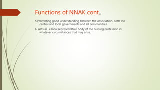Functions of NNAK cont..
5.Promoting good understanding between the Association, both the
central and local governments and all communities.
6. Acts as a local representative body of the nursing profession in
whatever circumstances that may arise.
 