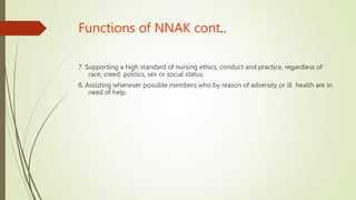 Functions of NNAK cont..
7. Supporting a high standard of nursing ethics, conduct and practice, regardless of
race, creed, politics, sex or social status.
8. Assisting whenever possible members who by reason of adversity or ill health are in
need of help.
 