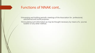 Functions of NNAK cont..
9.Arranging and holding periodic meetings of the Association for professional,
educational and social purposes.
10.Circulating such information as may be thought necessary by means of a journal,
bulletin or any other method.
 
