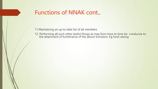 Functions of NNAK cont..
11.Maintaining an up to date list of all members
12. Performing all such other lawful things as may from time to time be conducive to
the attainment of furtherance of the above functions. Eg fund raising
 